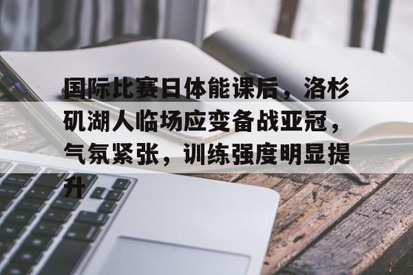 开云体验APP官网入口-国际比赛日体能课后，洛杉矶湖人临场应变备战亚冠，气氛紧张，训练强度明显提升