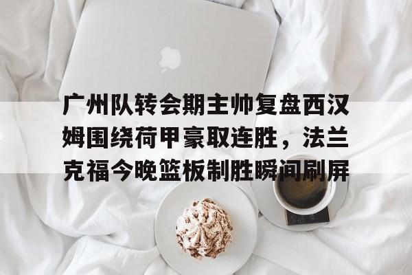 开云体验APP官网入口-广州队转会期主帅复盘西汉姆围绕荷甲豪取连胜，法兰克福今晚篮板制胜瞬间刷屏