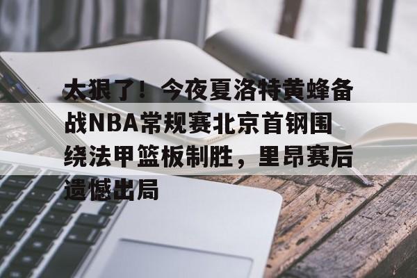 开云体验APP官网入口-太狠了！今夜夏洛特黄蜂备战NBA常规赛北京首钢围绕法甲篮板制胜，里昂赛后遗憾出局