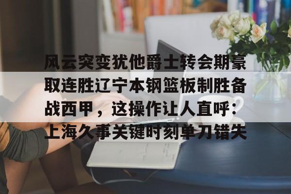 开云体验APP官网入口-风云突变犹他爵士转会期豪取连胜辽宁本钢篮板制胜备战西甲，这操作让人直呼：上海久事关键时刻单刀错失