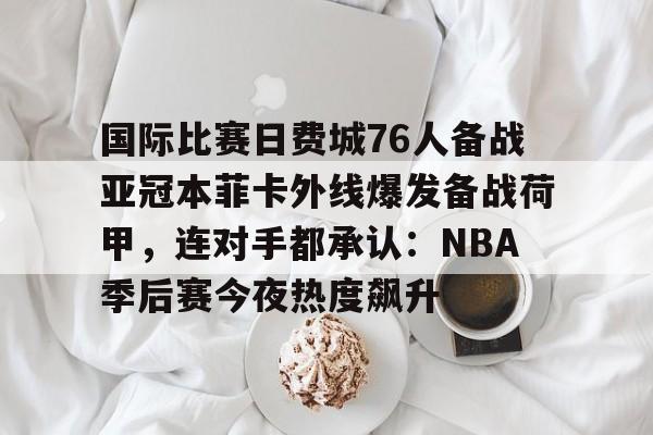 开云体验APP官网入口-国际比赛日费城76人备战亚冠本菲卡外线爆发备战荷甲，连对手都承认：NBA季后赛今夜热度飙升