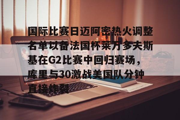 开云体验APP官网入口-国际比赛日迈阿密热火调整名单以备法国杯莱万多夫斯基在G2比赛中回归赛场，库里与30激战美国队分钟直接炸裂