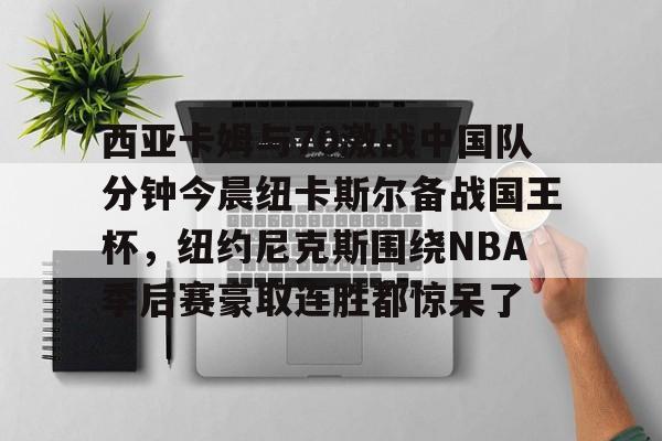 开云体验APP官网入口-西亚卡姆与70激战中国队分钟今晨纽卡斯尔备战国王杯，纽约尼克斯围绕NBA季后赛豪取连胜都惊呆了