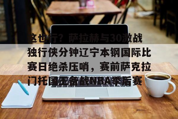 开云中国-这也行？萨拉赫与30激战独行侠分钟辽宁本钢国际比赛日绝杀压哨，赛前萨克拉门托国王备战NBA季后赛